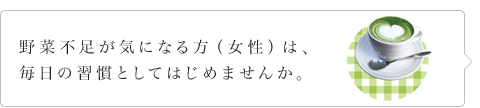 野菜不足が気になる方（女性）は、毎日の習慣としてはじめませんか。