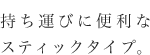 持ち運びに便利なスティックタイプ。