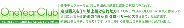 健康美人フォーラムでは、日頃のご愛顧に感謝の気持ちをこめて、
定期購入を１年以上続けられた方を＜ONE YEAR CLUB＞の会員と認定して、
次回ご注文から定価の１５％割引特別サービスをさせていただきます。
継続は美しきチカラなり！です。さらに美しく健康な毎日をお続けくださいませ。
