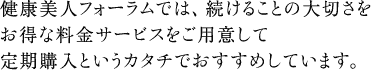 健康美人フォーラムでは、続けることの大切さをお得な料金サービスをご用意して定期購入というカタチでおすすめしています。