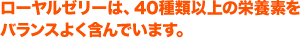 ローヤルゼリーは、40種類以上の栄養素をバランスよく含んでいます。