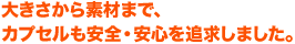 大きさから素材まで、カプセルも安全・安心を追求しました。