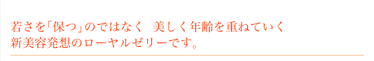 若さを｢保つ｣のではなく美しく年齢を重ねていく。新美容発想のローヤルゼリーです。