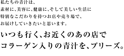 私たちの青汁は、
素材に、美容に、健康に、そして美しい生活に
特別なこだわりを持つお店や売り場で、
お届けしていきたいと思います。
いつも行く、お近くのあの店で
コラーゲン入りの青汁を、プリーズ。